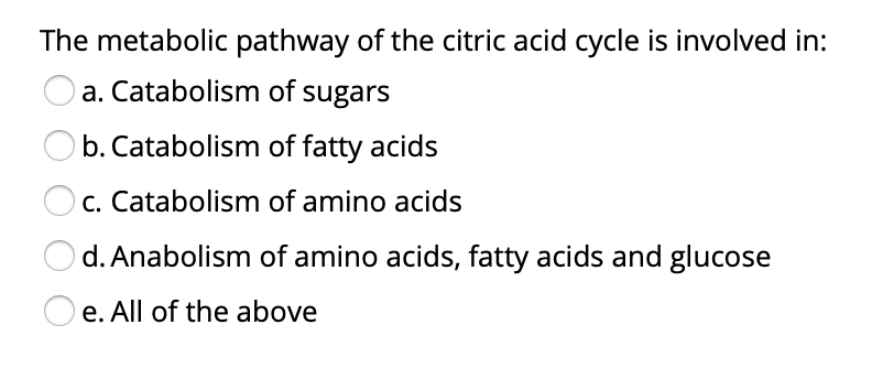 The metabolic pathway of the citric acid cycle is involved in:
a. Catabolism of sugars
b. Catabolism of fatty acids
c. Catabolism of amino acids
d. Anabolism of amino acids, fatty acids and glucose
O e. All of the above
