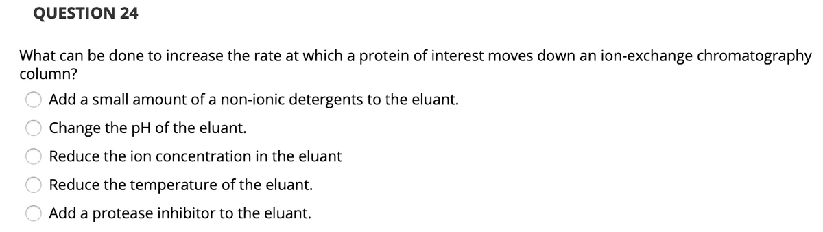 QUESTION 24
What can be done to increase the rate at which a protein of interest moves down an ion-exchange chromatography
column?
Add a small amount of a non-ionic detergents to the eluant.
Change the pH of the eluant.
Reduce the ion concentration in the eluant
Reduce the temperature of the eluant.
Add a protease inhibitor to the eluant.
