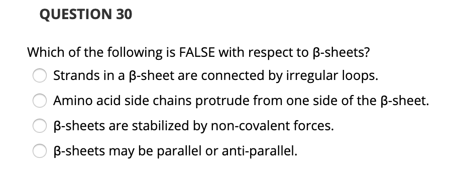 QUESTION 30
Which of the following is FALSE with respect to B-sheets?
Strands in a B-sheet are connected by irregular loops.
Amino acid side chains protrude from one side of the B-sheet.
B-sheets are stabilized by non-covalent forces.
B-sheets may be parallel or anti-parallel.
