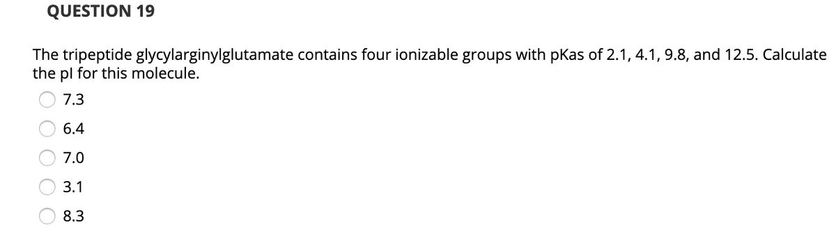 QUESTION 19
The tripeptide glycylarginylglutamate contains four ionizable groups with pKas of 2.1, 4.1, 9.8, and 12.5. Calculate
the pl for this molecule.
7.3
6.4
7.0
3.1
8.3
O O
