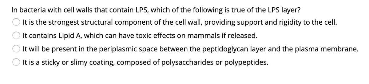 In bacteria with cell walls that contain LPS, which of the following is true of the LPS layer?
O It is the strongest structural component of the cell wall, providing support and rigidity to the cell.
It contains Lipid A, which can have toxic effects on mammals if released.
It will be present in the periplasmic space between the peptidoglycan layer and the plasma membrane.
It is a sticky or slimy coating, composed of polysaccharides or polypeptides.
