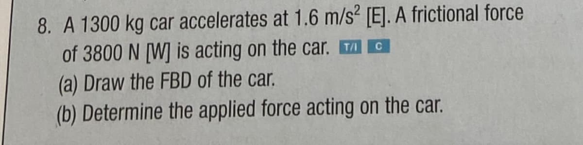 8. A 1300 kg car accelerates at 1.6 m/s² [E]. A frictional force
of 3800 N [W] is acting on the car. TAG
(a) Draw the FBD of the car.
(b) Determine the applied force acting on the car.