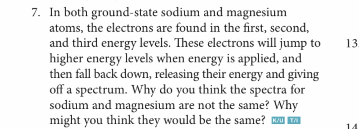 7. In both ground-state sodium and magnesium
atoms, the electrons are found in the first, second,
and third energy levels. These electrons will jump to
higher energy levels when energy is applied, and
then fall back down, releasing their energy and giving
off a spectrum. Why do you think the spectra for
sodium and magnesium are not the same? Why
might you think they would be the same? Ku TI
13.
