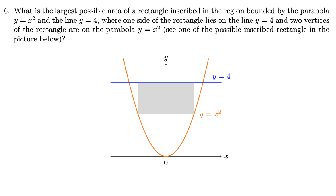 6. What is the largest possible area of a rectangle inscribed in the region bounded by the parabola
y = x2 and the line y =
of the rectangle are on the parabola y =
picture below)?
4, where one side of the rectangle lies on the line y = 4 and two vertices
x² (see one of the possible inscribed rectangle in the
y = 4
y = x²
