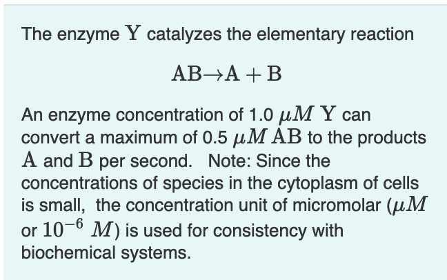 The enzyme Y catalyzes the elementary reaction
AB→A + B
An enzyme concentration of 1.0 µM Y can
convert a maximum of 0.5 µM AB to the products
A and B per second. Note: Since the
concentrations of species in the cytoplasm of cells
is small, the concentration unit of micromolar (uM
or 10-6 M) is used for consistency with
biochemical systems.
