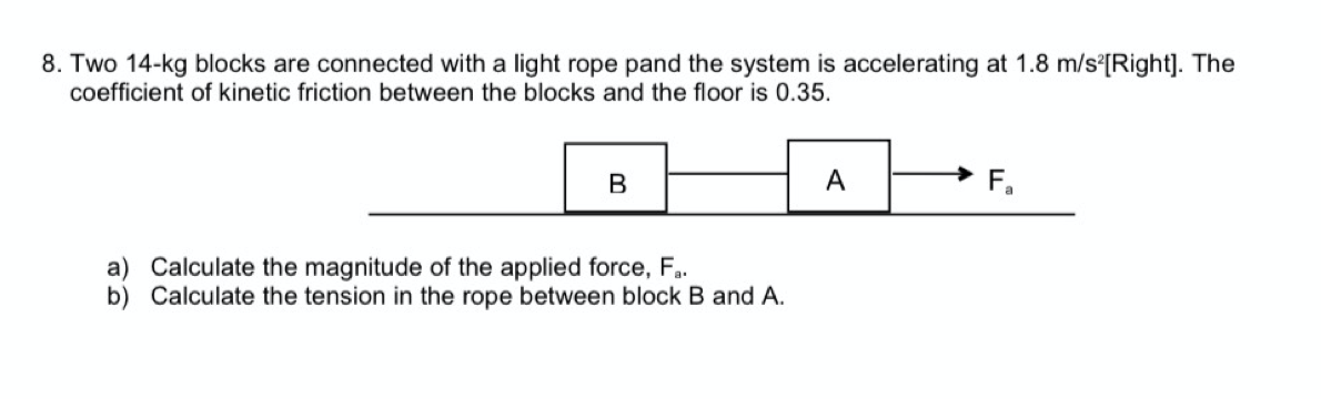 8. Two 14-kg blocks are connected with a light rope pand the system is accelerating at 1.8 m/s°[Right]. The
coefficient of kinetic friction between the blocks and the floor is 0.35.
A
a) Calculate the magnitude of the applied force, F.
b) Calculate the tension in the rope between block B and A.
