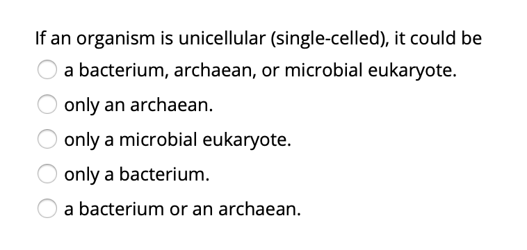If an organism is unicellular (single-celled), it could be
a bacterium, archaean, or microbial eukaryote.
only an archaean.
only a microbial eukaryote.
only a bacterium.
a bacterium or an archaean.
