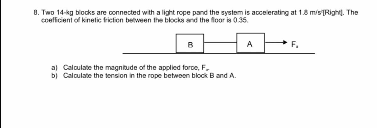 8. Two 14-kg blocks are connected with a light rope pand the system is accelerating at 1.8 m/s°[Right]. The
coefficient of kinetic friction between the blocks and the floor is 0.35.
A
F.
a) Calculate the magnitude of the applied force, F,.
b) Calculate the tension in the rope between block B and A.

