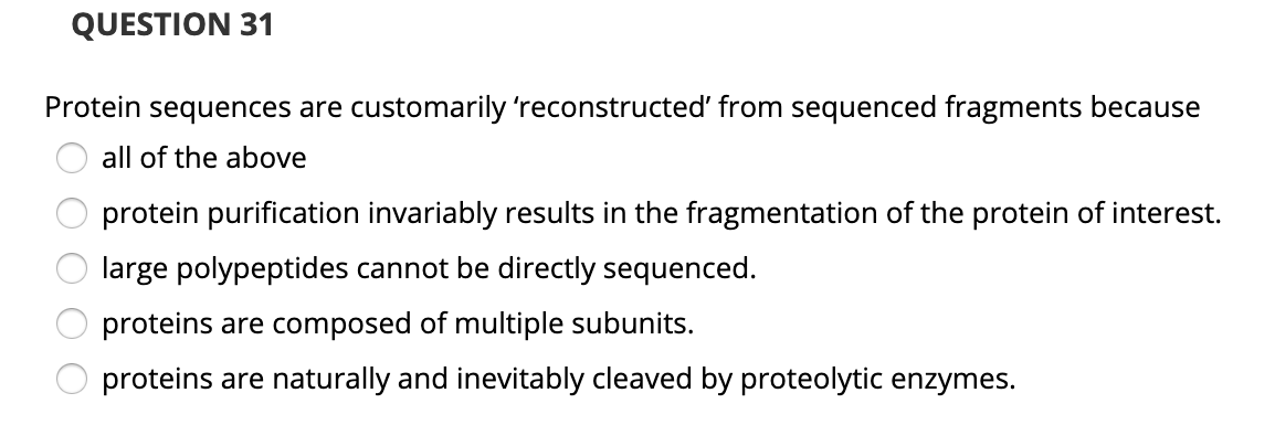 QUESTION 31
Protein sequences are customarily 'reconstructed' from sequenced fragments because
all of the above
protein purification invariably results in the fragmentation of the protein of interest.
large polypeptides cannot be directly sequenced.
proteins are composed of multiple subunits.
proteins are naturally and inevitably cleaved by proteolytic enzymes.
O O
