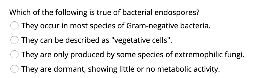 Which of the following is true of bacterial endospores?
They occur in most species of Gram-negative bacteria.
They can be described as "vegetative cells".
They are only produced by some species of extremophilic fungi.
They are dormant, showing little or no metabolic activity.
