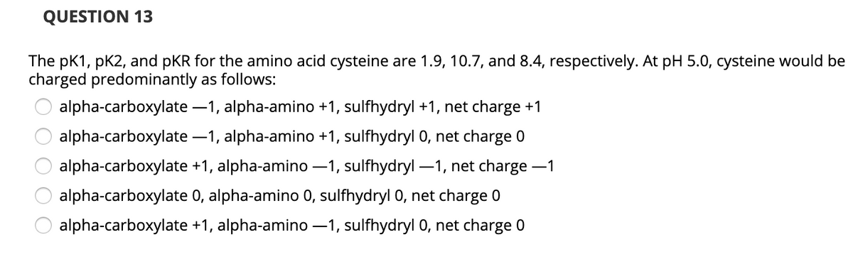 QUESTION 13
The pK1, pK2, and pKR for the amino acid cysteine are 1.9, 10.7, and 8.4, respectively. At pH 5.0, cysteine would be
charged predominantly as follows:
alpha-carboxylate –1, alpha-amino +1, sulfhydryl +1, net charge +1
alpha-carboxylate –1, alpha-amino +1, sulfhydryl 0, net charge 0
alpha-carboxylate +1, alpha-amino –1, sulfhydryl –1, net charge -1
alpha-carboxylate 0, alpha-amino 0, sulfhydryl 0, net charge 0
alpha-carboxylate +1, alpha-amino -1, sulfhydryl 0, net charge 0
O O O
