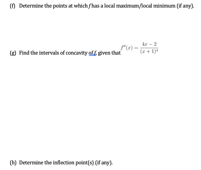 () Determine the points at which fhas a local maximum/local minimum (if any).
4x – 2
f"(x) =
(g) Find the intervals of concavity off given that
(x+ 1)4
(h) Determine the inflection point(s) (if any).
