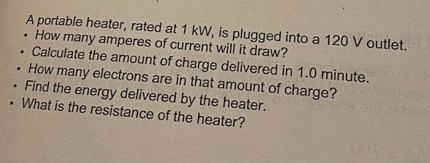 A portable heater, rated at 1 kW, is plugged into a 120 V outlet.
●
How many amperes of current will it draw?
Calculate the amount of charge delivered in 1.0 minute. ye
.
How many electrons are in that amount of charge?
●
Find the energy delivered by the heater.
What is the resistance of the heater?
●