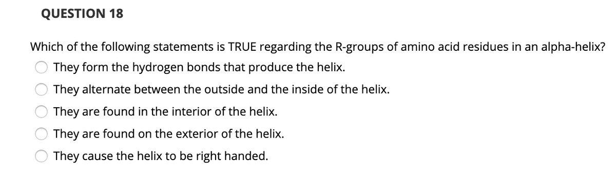 QUESTION 18
Which of the following statements is TRUE regarding the R-groups of amino acid residues in an alpha-helix?
They form the hydrogen bonds that produce the helix.
They alternate between the outside and the inside of the helix.
They are found in the interior of the helix.
They are found on the exterior of the helix.
They cause the helix to be right handed.
