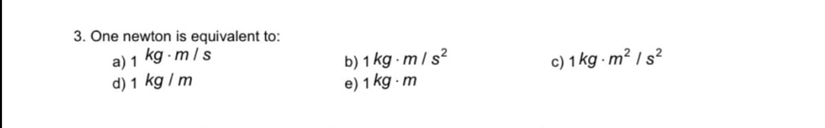 3. One newton is equivalent to:
a) 1 kg · m/ s
d) 1 kg / m
b) 1 kg m/s?
e) 1 kg m
c) 1 kg - m² I s?
