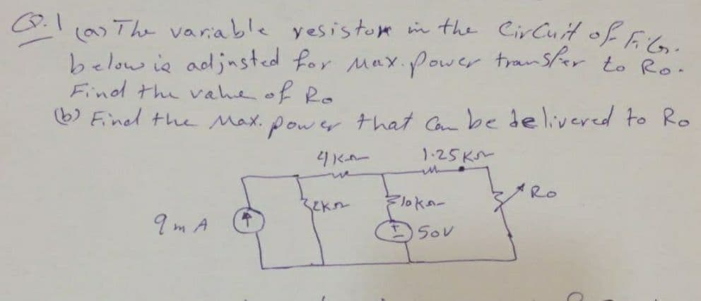 (a) The variable yesistom in the CirCuiH of FiG.
below ie adjnsted for Max.power transfer to Ro.
Find the vahe of Ro
6) Fined the Max. power that Can be delivered to Ro
4KAー
1.25K~
in
ue
ARO
Floka-
9 m A
50V
