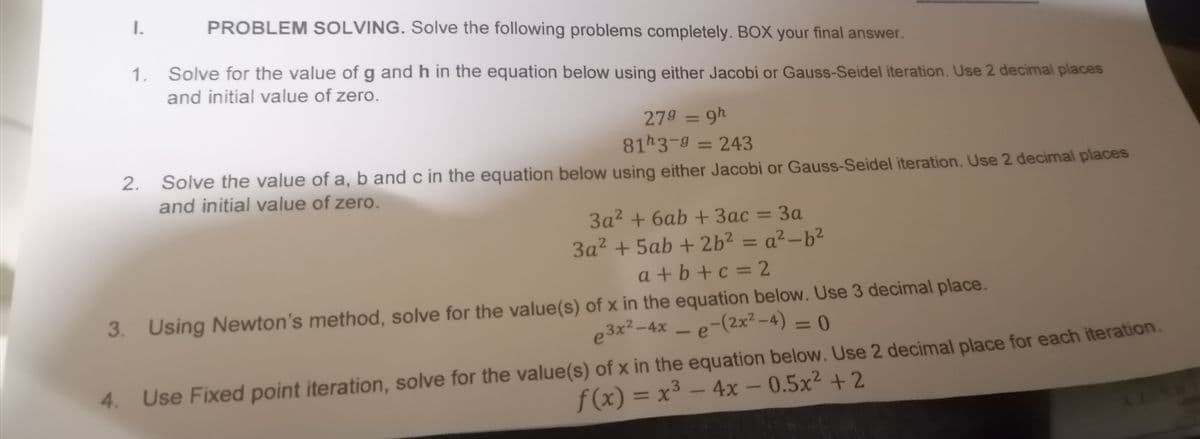 PROBLEM SOLVING. Solve the following problems completely. BOX your final answer.
1. Solve for the value of g and h in the equation below using either Jacobi or Gauss-Seidel iteration. Use 2 decimal places
and initial value of zero.
1.
279 = 9h
81h3-9 = 243
2. Solve the value of a, b and c in the equation below using either Jacobi or Gauss-Seidel iteration. Use 2 decimal places
and initial value of zero.
3a² +6ab + 3ac = 3a
3a² + 5ab + 2b² = a²-b²
a+b+c=2
3. Using Newton's method, solve for the value(s) of x in the equation below. Use 3 decimal place.
e3x²-4x - e-(2x²-4) = 0
4. Use Fixed point iteration, solve for the value(s) of x in the equation below. Use 2 decimal place for each iteration.
f(x) = x³ - 4x -0.5x² + 2
