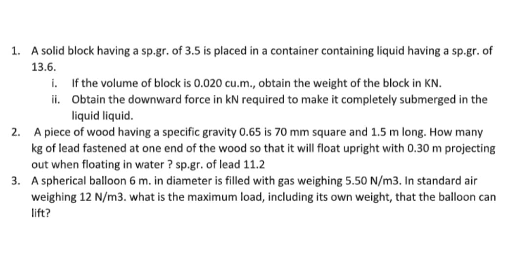 1. A solid block having a sp.gr. of 3.5 is placed in a container containing liquid having a sp.gr. of
13.6.
i.
ii.
If the volume of block is 0.020 cu.m., obtain the weight of the block in KN.
Obtain the downward force in kN required to make it completely submerged in the
liquid liquid.
2.
A piece of wood having a specific gravity 0.65 is 70 mm square and 1.5 m long. How many
kg of lead fastened at one end of the wood so that it will float upright with 0.30 m projecting
out when floating in water? sp.gr. of lead 11.2
3. A spherical balloon 6 m. in diameter is filled with gas weighing 5.50 N/m3. In standard air
weighing 12 N/m3. what is the maximum load, including its own weight, that the balloon can
lift?