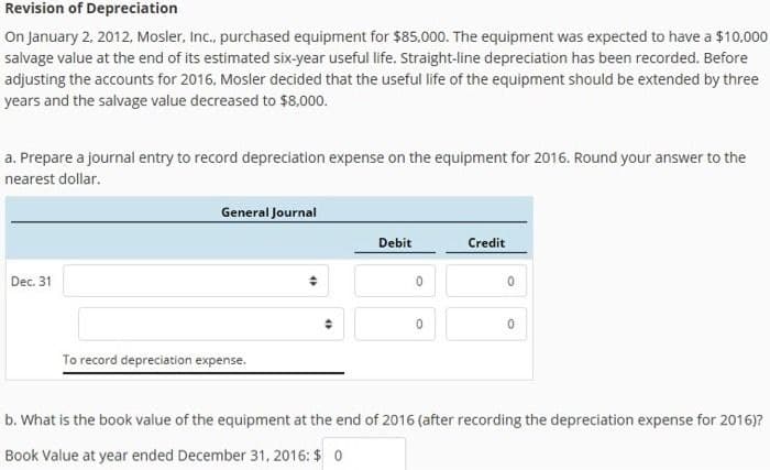 Revision of Depreciation
On January 2, 2012, Mosler, Inc., purchased equipment for $85,000. The equipment was expected to have a $10,000
salvage value at the end of its estimated six-year useful life. Straight-line depreciation has been recorded. Before
adjusting the accounts for 2016, Mosler decided that the useful life of the equipment should be extended by three
years and the salvage value decreased to $8,000.
a. Prepare a journal entry to record depreciation expense on the equipment for 2016. Round your answer to the
nearest dollar.
Dec. 31
General Journal
Debit
To record depreciation expense.
0
Credit
0
0
0
b. What is the book value of the equipment at the end of 2016 (after recording the depreciation expense for 2016)?
Book Value at year ended December 31, 2016: $ 0