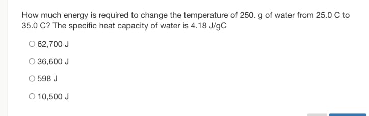 How much energy is required to change the temperature of 250. g of water from 25.0 C to
35.0 C? The specific heat capacity of water is 4.18 J/gC
O 62,700 J
36,600 J
O 598 J
O 10,500 J