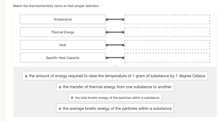 Match the thermochemistry terms to their proper definition
Temperature
Thermal Energy
Heat
Specific Heat Capacity
:: the amount of energy required to raise the temperature of 1 gram of substance by 1 degree Celsius
:: the transfer of thermal energy from one substance to another
:: the total kinetic energy of the particles within a substance
:: the average kinetic energy of the particles within a substance