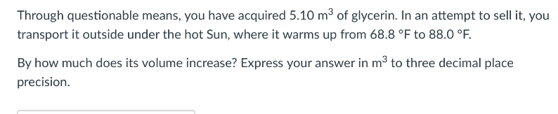 Through questionable means, you have acquired 5.10 m3 of glycerin. In an attempt to sell it, you
transport it outside under the hot Sun, where it warms up from 68.8 °F to 88.0 °F.
By how much does its volume increase? Express your answer in m3 to three decimal place
precision.
