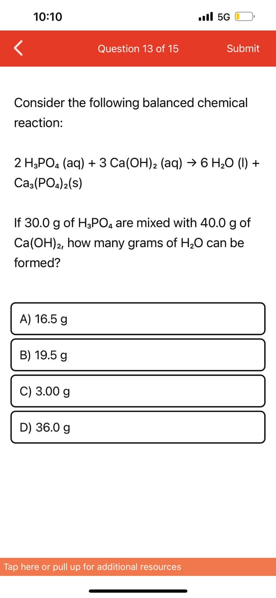10:10
ull 5G
Question 13 of 15
Submit
Consider the following balanced chemical
reaction:
2 HаРОa (аq) + 3 Ca(ОН), (аq) -6 H,О () +
Ca:(POa)2(s)
If 30.0 g of H3PO, are mixed with 40.0 g of
Ca(OH)2, how many grams of H20 can be
formed?
A) 16.5 g
B) 19.5 g
C) 3.00 g
D) 36.0 g
Tap here or pull up for additional resources

