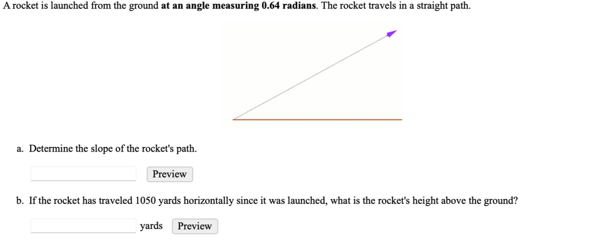 A rocket is launched from the ground at an angle measuring 0.64 radians. The rocket travels in a straight path.
a. Determine the slope of the rocket's path.
Preview
b. If the rocket has traveled 1050 yards horizontally since it was launched, what is the rocket's height above the ground?
yards Preview