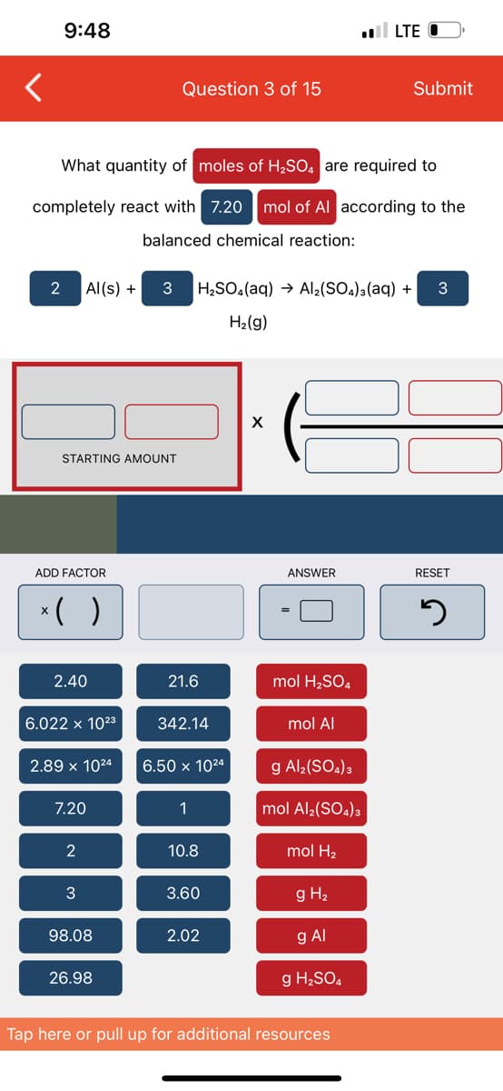 9:48
LTE
Question 3 of 15
Submit
What quantity of moles of H2SO, are required to
completely react with 7.20 mol of Al according to the
balanced chemical reaction:
2
Al(s) +
3
H2SO4(aq) → Al2(SO4)3(aq) +
H2(g)
X
STARTING AMOUNT
ADD FACTOR
ANSWER
RESET
*( )
2.40
21.6
mol H2SO.
6.022 x 1023
342.14
mol Al
2.89 x 1024
6.50 x 1024
g Al2(SO.)3
7.20
1
mol Al;(SO.)3
2
10.8
mol H2
3
3.60
g H2
98.08
2.02
g Al
26.98
g H2SO.
Tap here or pull up for additional resources
