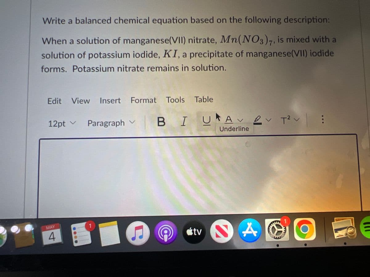 Write a balanced chemical equation based on the following description:
When a solution of manganese(VII) nitrate, Mn(NO3)7, is mixed with a
solution of potassium iodide, KI, a precipitate of manganese(VII) iodide
forms. Potassium nitrate remains in solution.
Edit View Insert Format Tools Table
BIU
UAv ev T?v:
12pt v
Paragraph v
Underline
MAY
tv
4.
