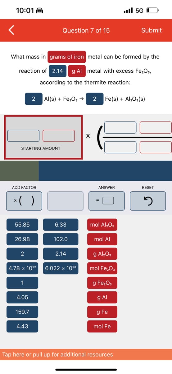 10:01 A
ull 5G |
Question 7 of 15
Submit
What mass in grams of iron metal can be formed by the
reaction of 2.14
g Al metal with excess Fe2O3,
according to the thermite reaction:
2
Al(s) + Fe,03 →
Fe(s) + Al203(s)
STARTING AMOUNT
ADD FACTOR
ANSWER
RESET
* ( )
55.85
6.33
mol Al,03
26.98
102.0
mol Al
2
2.14
g Al,O3
4.78 x 1022
6.022 x 1023
mol Fe,O3
1
g Fe,O3
4.05
g Al
159.7
g Fe
4.43
mol Fe
Tap here or pull up for additional resources

