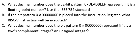 A. What decimal number does the 32-bit pattern 0×DEADBEEF represent if it is a
floating-point number? Use the IEEE 754 standard
B. If the bit pattern 0 x 0000006F is placed into the Instruction Register, what
RISC-V instruction will be executed?
C. What decimal number does the bit pattern 0 x 0c000000 represent if it is a
two's complement integer? An unsigned integer?
