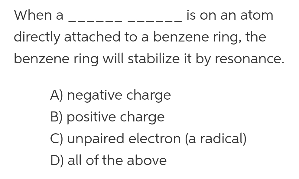 When a
is on an atom
directly attached to a benzene ring, the
benzene ring will stabilize it by resonance.
A) negative charge
B) positive charge
C) unpaired electron (a radical)
D) all of the above
