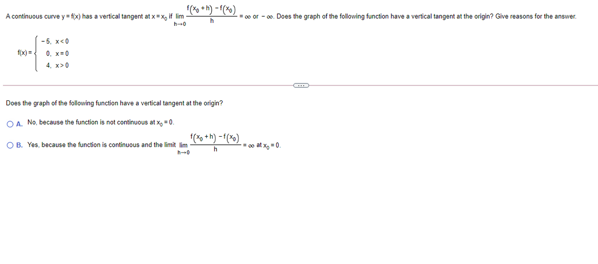 f(Xo +h) - f(×o)
A continuous curve y = f(x) has a vertical tangent at x= x, if lim
= 00 or - 0o. Does the graph of the following function have a vertical tangent at the origin? Give reasons for the answer.
- 5, x<0
f(x) =
0, x= 0
4, x>0
Does the graph of the following function have a vertical tangent at the origin?
OA No, because the function is not continuous at x, = 0.
(*o +h) -f(%o)
O B. Yes, because the function is continuous and the limit lim
= 0o at x, = 0
h-0
