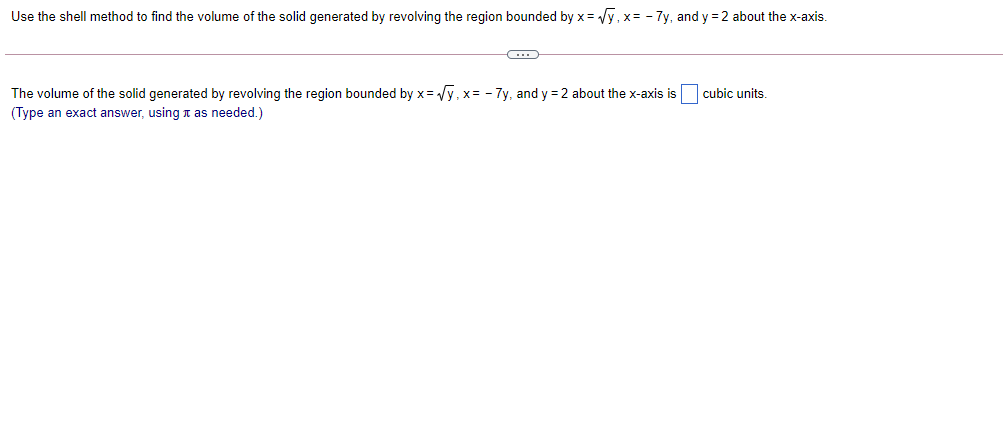 Use the shell method to find the volume of the solid generated by revolving the region bounded by x= Vy, x= - 7y, and y = 2 about the x-axis.
The volume of the solid generated by revolving the region bounded by x= /v. x = - 7y, and y = 2 about the x-axis isO cubic units.
(Type an exact answer, using t as needed.)
