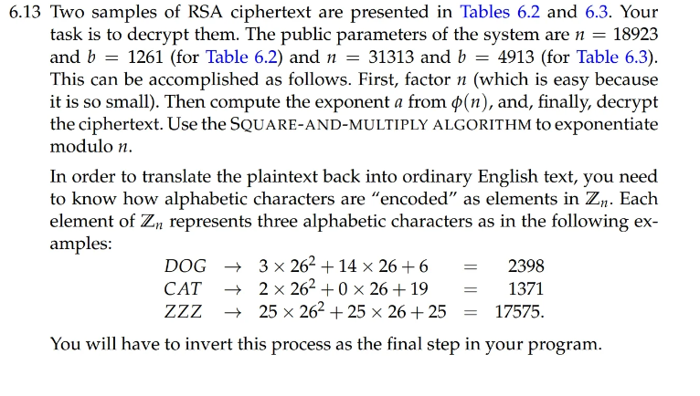 6.13 Two samples of RSA ciphertext are presented in Tables 6.2 and 6.3. Your
task is to decrypt them. The public parameters of the system are n = 18923
and b = 1261 (for Table 6.2) and n = 31313 and b = 4913 (for Table 6.3).
This can be accomplished as follows. First, factor n (which is easy because
it is so small). Then compute the exponent a from po(n), and, finally, decrypt
the ciphertext. Use the SQUARE-AND-MULTIPLY ALGORITHM to exponentiate
modulo n.
In order to translate the plaintext back into ordinary English text, you need
to know how alphabetic characters are "encoded" as elements in Zn. Each
element of Zn represents three alphabetic characters as in the following ex-
amples:
DOG
3 x 26² +14 × 26+6 =
CAT → 2x 26² +0 x 26 +19
ZZZ
=
25 x 26² +25 x 26+25=
You will have to invert this process as the final step in your program.
2398
1371
17575.