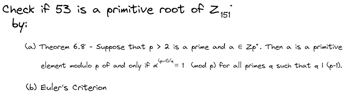 Check if 53 is a primitive root of Z₁51
by:
(a) Theorem 6.8 - Suppose that p > 2 is a prime and a E Zp". Then a is a primitive
(p-1)/a
element modulo
² = 1 (mod p) for all primes a such that a I (p-1).
P
of and only if a
(6) Euler's Criterion