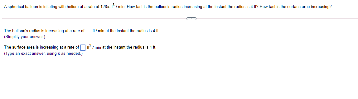 A spherical balloon is inflating with helium at a rate of 128x ft / min. How fast is the balloon's radius increasing at the instant the radius is 4 ft? How fast is the surface area increasing?
The balloon's radius is increasing at a rate of
ft / min at the instant the radius is 4 ft.
(Simplify your answer.)
The surface area is increasing at a rate of ft/ min at the instant the radius is 4 ft.
(Type an exact answer, using t as needed.)
