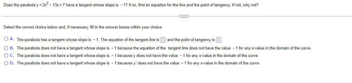 Does the parabola y = 2x - 13x +7 have a tangent whose slope is - 1? If so, find an equation for the line and the point of tangency. If not, why not?
Select the correct choice below and, if necessary, fill in the answer boxes within your choice.
O A. The parabola has a tangent whose slope is - 1. The equation of the tangent line is
and the point of tangency is
O B. The parabola does not have a tangent whose slope is - 1 because the equation of the tangent line does not have the value - 1 for any x-value in the domain of the curve.
O C. The parabola does not have a tangent whose slope is - 1 because y does not have the value - 1 for any x-value in the domain of the curve.
O D. The parabola does not have a tangent whose slope is - 1 because y' does not have the value - 1 for any x-value in the domain of the curve.
