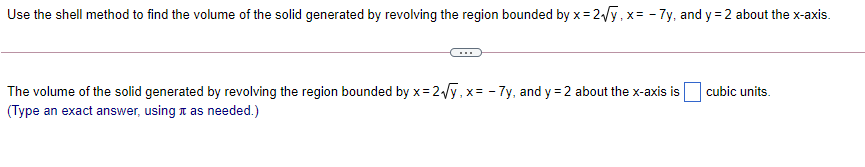 Use the shell method to find the volume of the solid generated by revolving the region bounded by x= 2y, x= - 7y, and y = 2 about the x-axis.
The volume of the solid generated by revolving the region bounded by x= 2Vy,x= - 7y, and y = 2 about the x-axis is
cubic units.
(Type an exact answer, using i as needed.)

