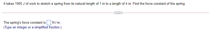 It takes 1900 J of work to stretch a spring from its natural length of 1 m to a length of 4 m. Find the force constant of the spring.
The spring's force constant isN/m.
(Type an integer or a simplified fraction.)
