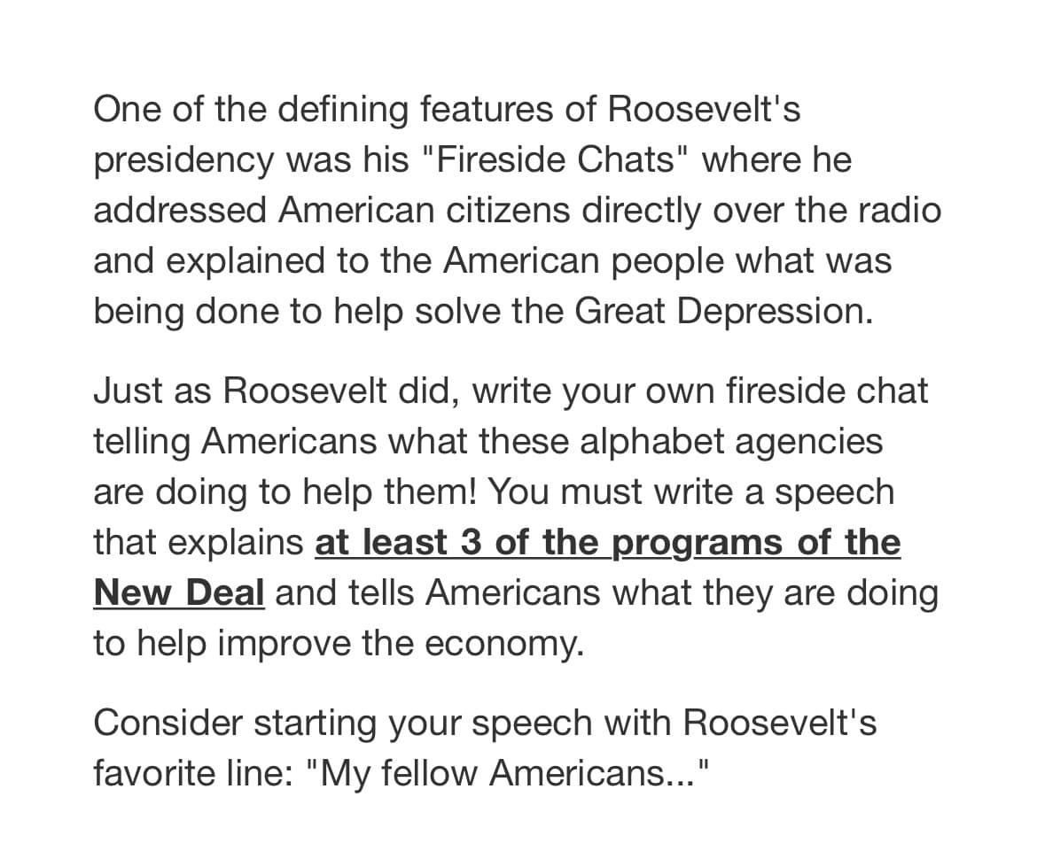 One of the defining features of Roosevelt's
presidency was his "Fireside Chats" where he
addressed American citizens directly over the radio
and explained to the American people what was
being done to help solve the Great Depression.
Just as Roosevelt did, write your own fireside chat
telling Americans what these alphabet agencies
are doing to help them! You must write a speech
that explains at least 3 of the programs of the
New Deal and tells Americans what they are doing
to help improve the economy.
Consider starting your speech with Roosevelt's
favorite line: "My fellow Americans..."
II
