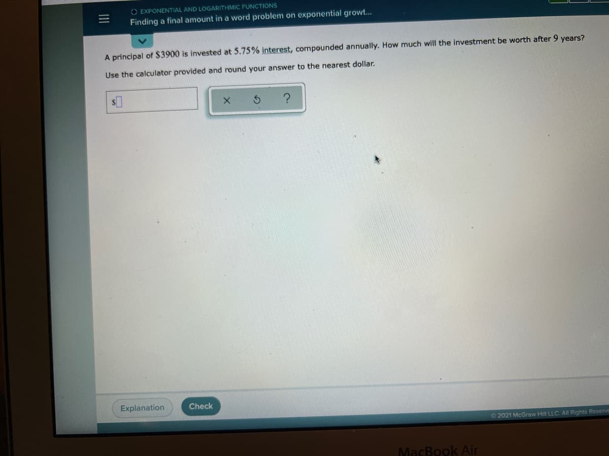 O EXPONENTIAL AND LOGARITHMIC FUNCTIONS
Finding a final amount in a word problem on exponential growt...
A principal of $3900 is invested at 5.75% interest, compounded annually. How much will the investment be worth after 9 years?
Use the calculator provided and round your answer to the nearest dollar.
Explanation
Check
O 2021 McGraw Hill LLC. All Rights Reserve
MacBook Air
