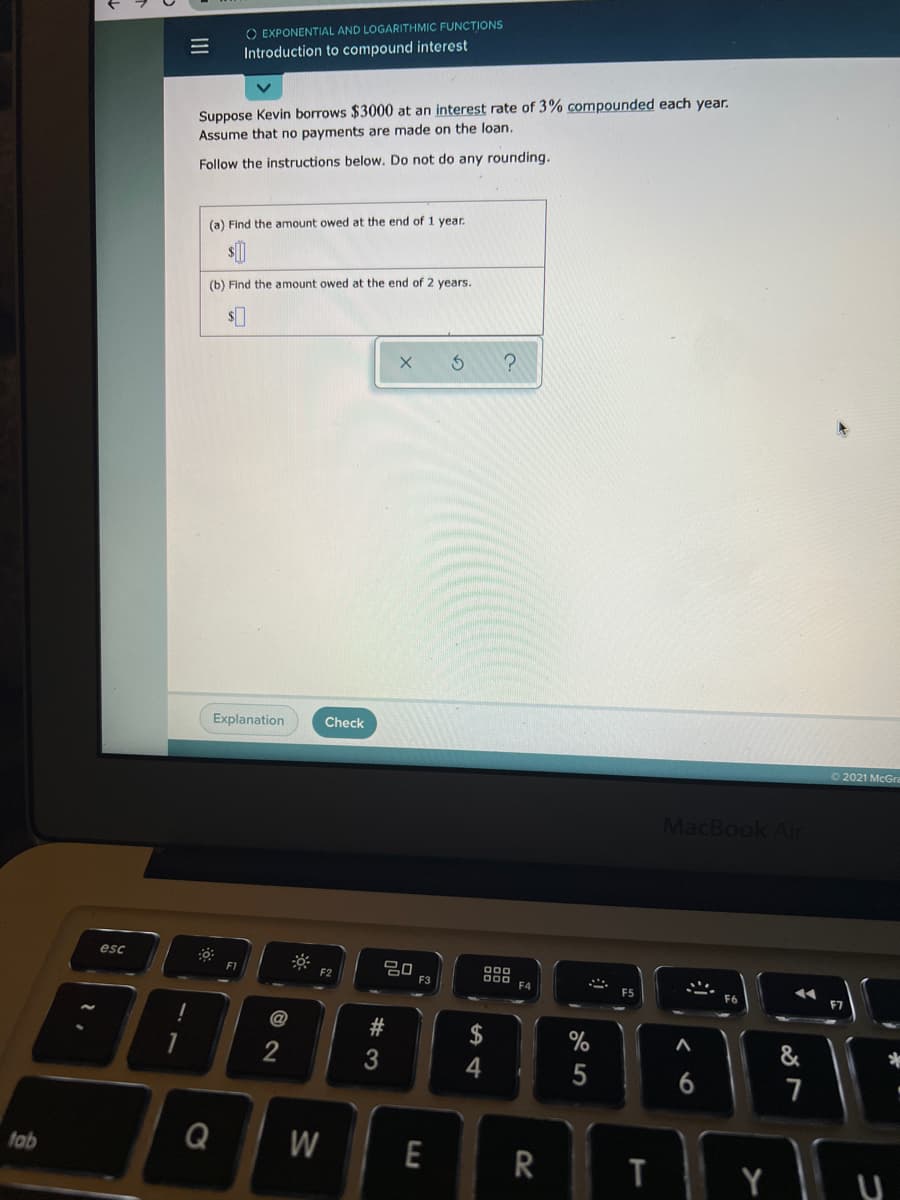 O EXPONENTIAL AND LOGARITHMIC FUNCTIONS
Introduction to compound interest
Suppose Kevin borrows $3000 at an interest rate of 3% compounded each year.
Assume that no payments are made on the loan.
Follow the instructions below. Do not do any rounding.
(a) Find the amount owed at the end of 1 year.
(b) Find the amount owed at the end of 2 years.
Explanation
Check
O2021 McGra
MacBook Air
esc
000
000
F1
F2
F3
F6
F7
&
6
7
fab
Q
W
R
T
回2
II
