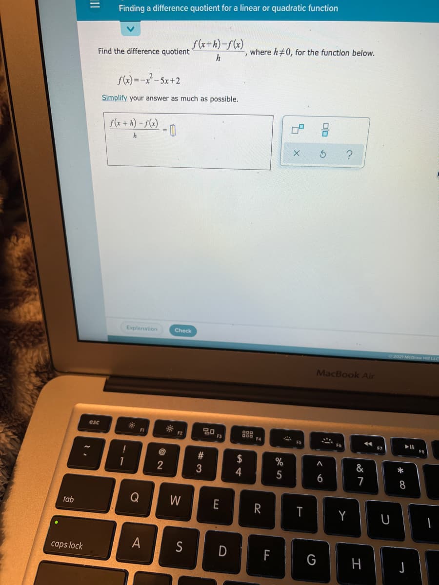 Finding a difference quotient for a linear or quadratic function
f(x+h)-f(x)
-, where h#0, for the function below.
Find the difference quotient
sW) =-x-5x+2
Simplify your answer as much as possible.
s(x+ h) - f(x)
= 0
Explanation
Check
2021 McGraw Hill LLC
MacBook Air
esc
F1
F3
F4
F7
F8
@
23
2$
%
&
*
2
3
4
5
6
7
8
W
E
T
Y
tab
caps lock
S
D
F
G
-- -
