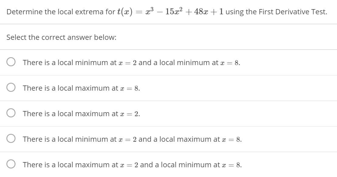 Determine the local extrema for t(x) = x3 – 15x2 + 48x +1 using the First Derivative Test.
Select the correct answer below:
There is a local minimum at x = 2 and a local minimum at x = 8.
There is a local maximum at a = 8.
There is a local maximum at x = 2.
O There is a local minimum at x = 2 and a local maximum at a = 8.
There is a local maximum at x = 2 and a local minimum at x = 8.
