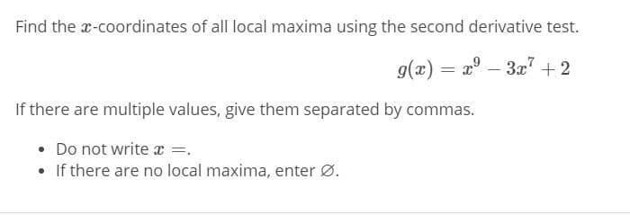 Find the x-coordinates of all local maxima using the second derivative test.
g(x) = 2° – 3x" + 2
If there are multiple values, give them separated by commas.
• Do not write x =.
• If there are no local maxima, enter Ø.
