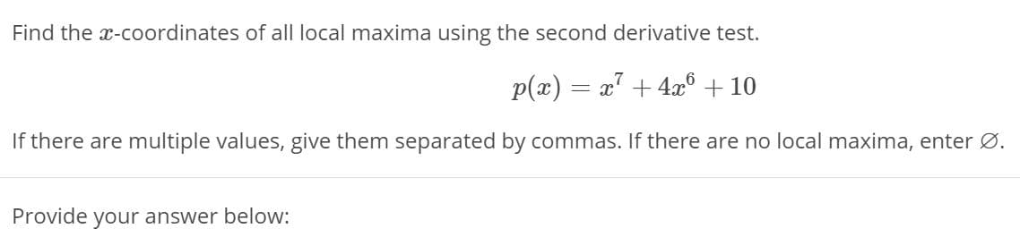 Find the x-coordinates of all local maxima using the second derivative test.
p(x) = x' + 4x° + 10
If there are multiple values, give them separated by commas. If there are no local maxima, enter Ø.
Provide
your answer below:
