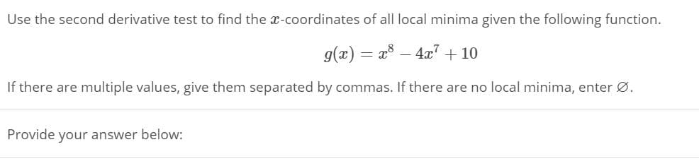 Use the second derivative test to find the x-coordinates of all local minima given the following function.
g(x) = a8 – 4" + 10
If there are multiple values, give them separated by commas. If there are no local minima, enter Ø.
Provide your answer below:
