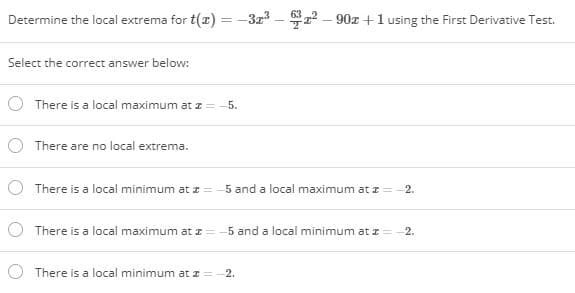Determine the local extrema for t(x) = -3r – 2 – 90r+1 using the First Derivative Test.
Select the correct answer below:
There is a local maximum at z
5.
O There are no local extrema.
O There is a local minimum at z = -5 and a local maximum at z =
2.
O There is a local maximum at I=
5 and a local minimum at z=
2.
There is a local minimum at z =-2.
